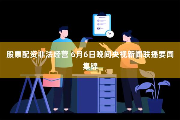 股票配资非法经营 6月6日晚间央视新闻联播要闻集锦