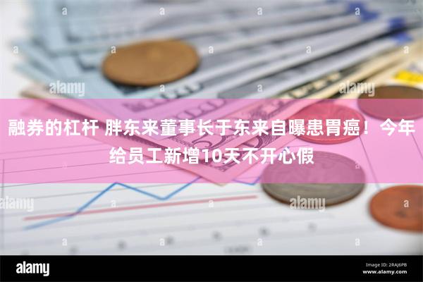 融券的杠杆 胖东来董事长于东来自曝患胃癌！今年给员工新增10天不开心假