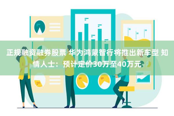 正规融资融券股票 华为鸿蒙智行将推出新车型 知情人士：预计定价30万至40万元