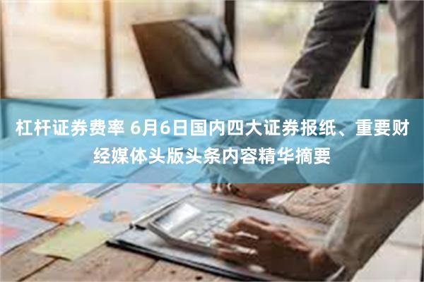 杠杆证券费率 6月6日国内四大证券报纸、重要财经媒体头版头条内容精华摘要