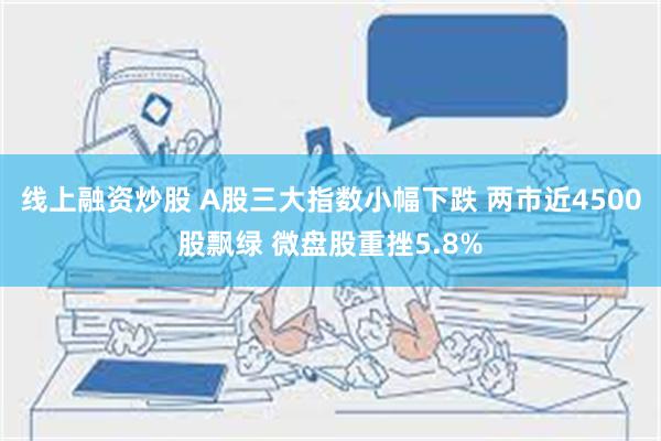 线上融资炒股 A股三大指数小幅下跌 两市近4500股飘绿 微盘股重挫5.8%