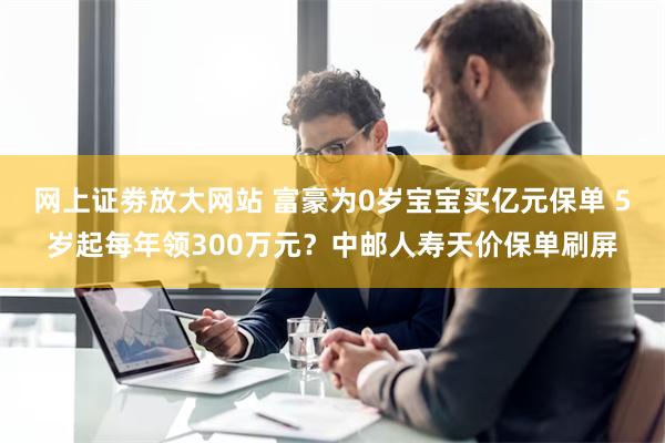 网上证劵放大网站 富豪为0岁宝宝买亿元保单 5岁起每年领300万元？中邮人寿天价保单刷屏