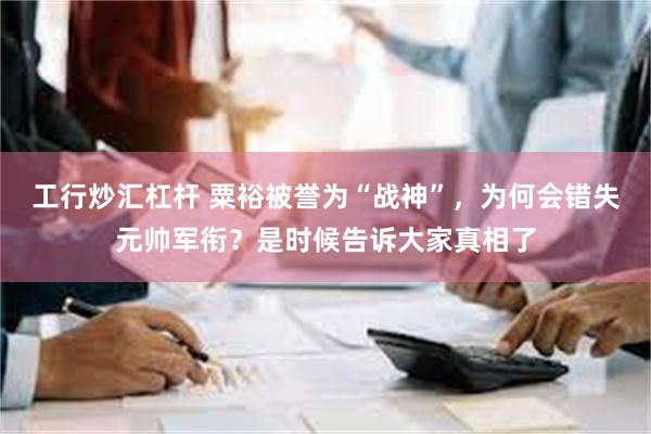 工行炒汇杠杆 粟裕被誉为“战神”，为何会错失元帅军衔？是时候告诉大家真相了