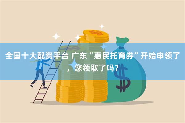 全国十大配资平台 广东“惠民托育券”开始申领了，您领取了吗？