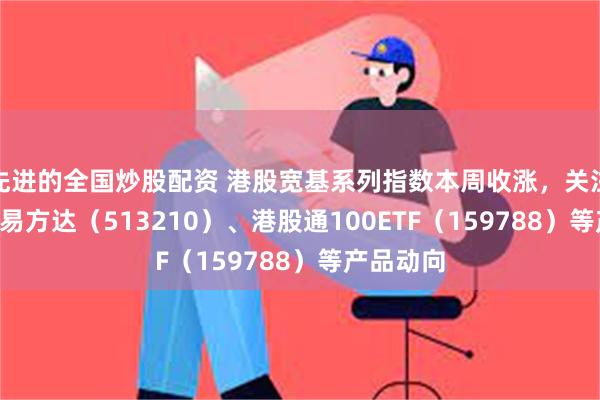 先进的全国炒股配资 港股宽基系列指数本周收涨，关注恒生ETF易方达（513210）、港股通100ETF（159788）等产品动向