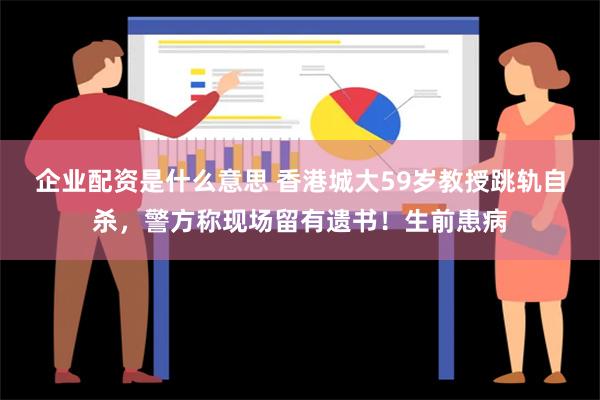 企业配资是什么意思 香港城大59岁教授跳轨自杀，警方称现场留有遗书！生前患病