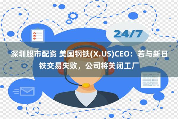 深圳股市配资 美国钢铁(X.US)CEO：若与新日铁交易失败，公司将关闭工厂