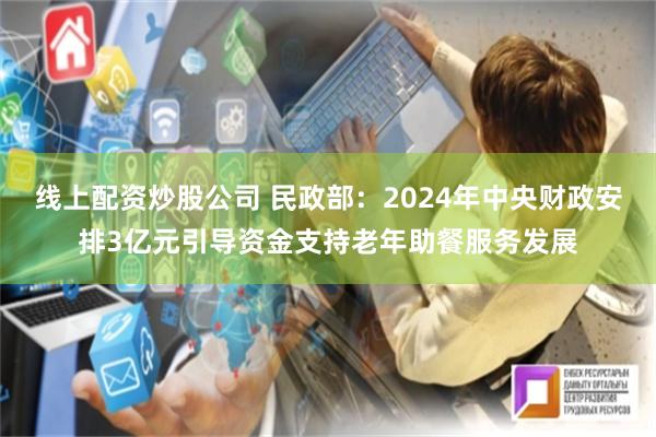 线上配资炒股公司 民政部：2024年中央财政安排3亿元引导资金支持老年助餐服务发展