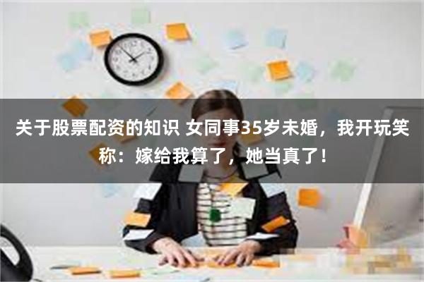 关于股票配资的知识 女同事35岁未婚，我开玩笑称：嫁给我算了，她当真了！