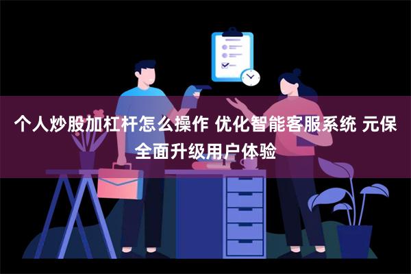 个人炒股加杠杆怎么操作 优化智能客服系统 元保全面升级用户体验