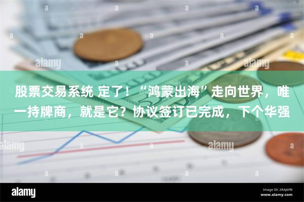 股票交易系统 定了！“鸿蒙出海”走向世界，唯一持牌商，就是它？协议签订已完成，下个华强