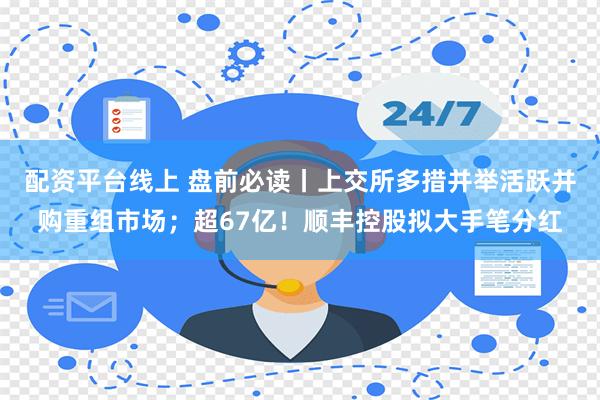 配资平台线上 盘前必读丨上交所多措并举活跃并购重组市场；超67亿！顺丰控股拟大手笔分红