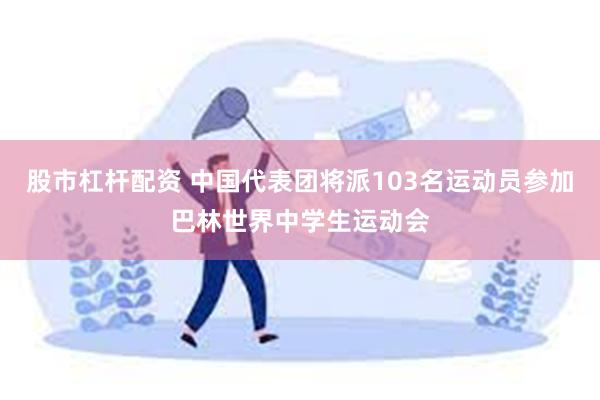 股市杠杆配资 中国代表团将派103名运动员参加巴林世界中学生运动会