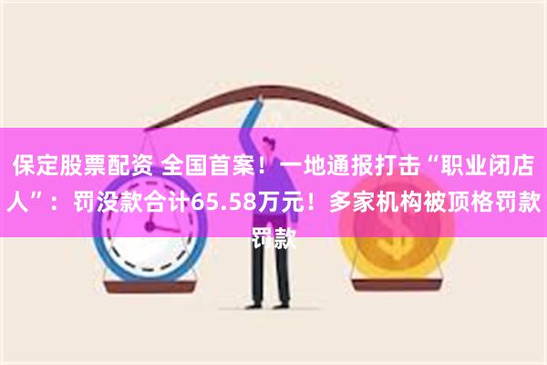 保定股票配资 全国首案！一地通报打击“职业闭店人”：罚没款合计65.58万元！多家机构被顶格罚款