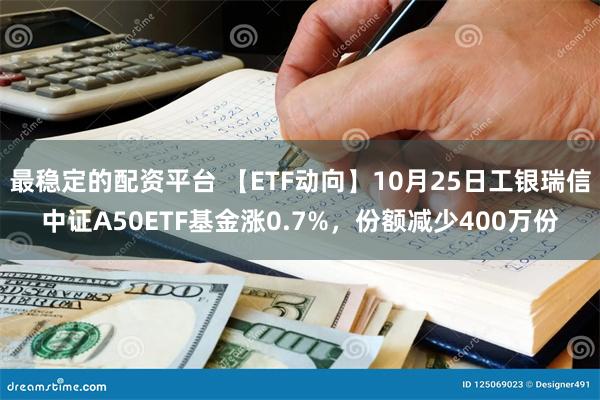 最稳定的配资平台 【ETF动向】10月25日工银瑞信中证A50ETF基金涨0.7%，份额减少400万份