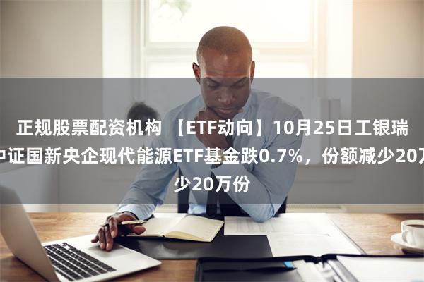 正规股票配资机构 【ETF动向】10月25日工银瑞信中证国新央企现代能源ETF基金跌0.7%，份额减少20万份