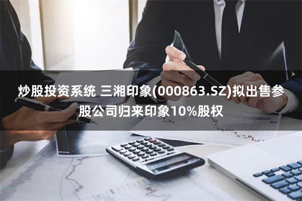 炒股投资系统 三湘印象(000863.SZ)拟出售参股公司归来印象10%股权