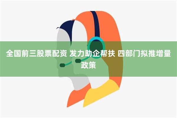 全国前三股票配资 发力助企帮扶 四部门拟推增量政策