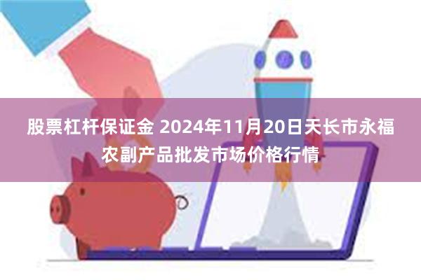 股票杠杆保证金 2024年11月20日天长市永福农副产品批发市场价格行情