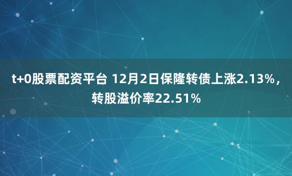 t+0股票配资平台 12月2日保隆转债上涨2.13%，转股溢价率22.51%