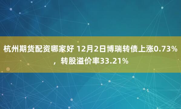 杭州期货配资哪家好 12月2日博瑞转债上涨0.73%，转股溢价率33.21%