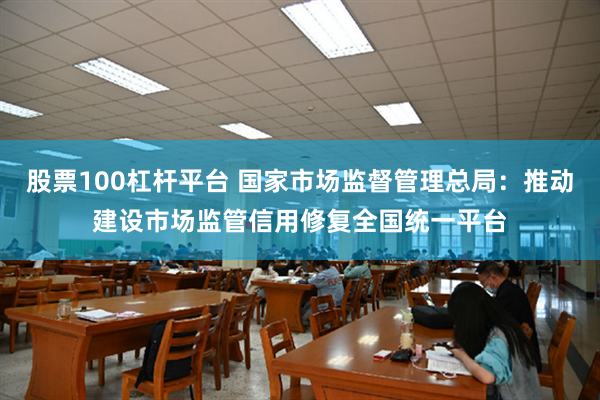 股票100杠杆平台 国家市场监督管理总局：推动建设市场监管信用修复全国统一平台