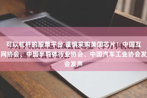 可以杠杆的股票平台 谨慎采购美国芯片！中国互联网协会、中国半导体行业协会、中国汽车工业协会发声