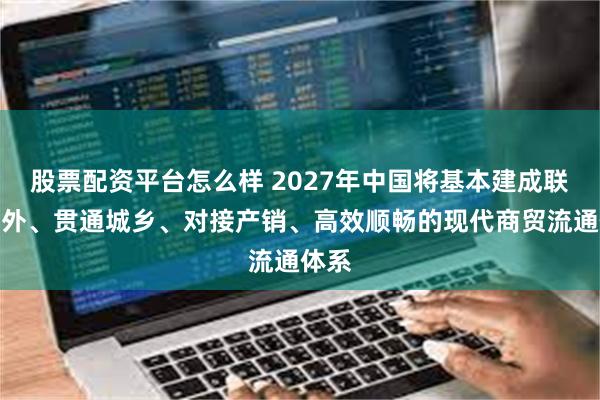 股票配资平台怎么样 2027年中国将基本建成联通内外、贯通城乡、对接产销、高效顺畅的现代商贸流通体系