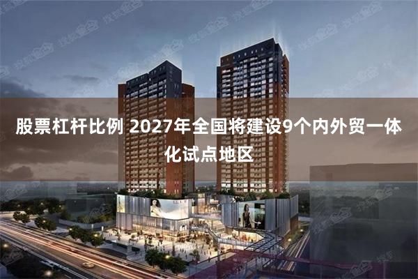 股票杠杆比例 2027年全国将建设9个内外贸一体化试点地区