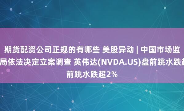 期货配资公司正规的有哪些 美股异动 | 中国市场监管总局依法决定立案调查 英伟达(NVDA.US)盘前跳水跌超2%