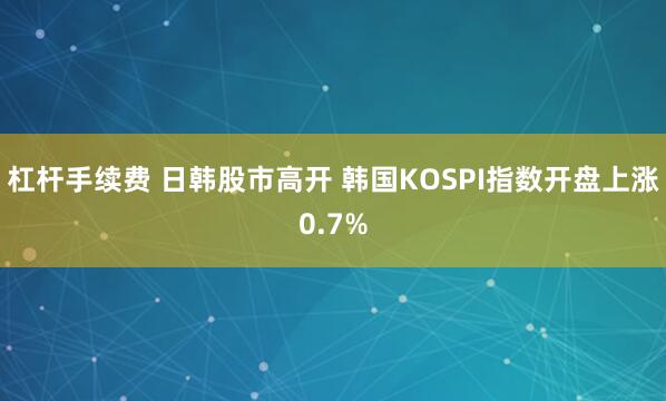 杠杆手续费 日韩股市高开 韩国KOSPI指数开盘上涨0.7%