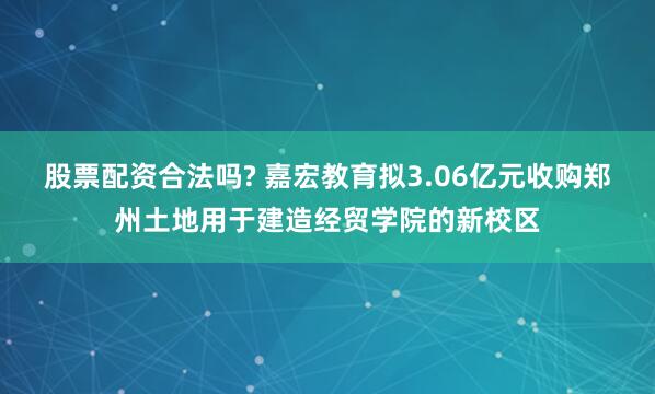 股票配资合法吗? 嘉宏教育拟3.06亿元收购郑州土地用于建造经贸学院的新校区