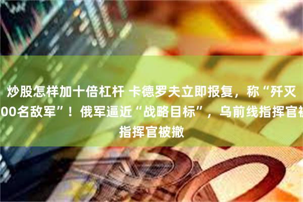 炒股怎样加十倍杠杆 卡德罗夫立即报复，称“歼灭约200名敌军”！俄军逼近“战略目标”，乌前线指挥官被撤