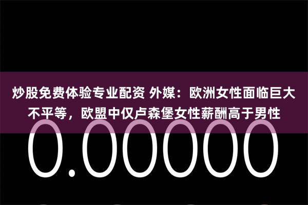 炒股免费体验专业配资 外媒：欧洲女性面临巨大不平等，欧盟中仅卢森堡女性薪酬高于男性