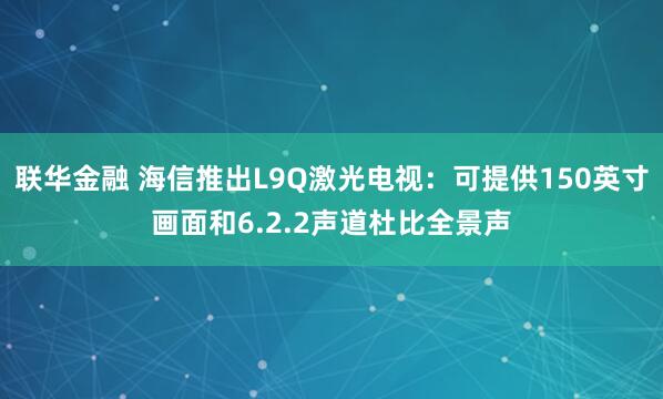 联华金融 海信推出L9Q激光电视：可提供150英寸画面和6.2.2声道杜比全景声