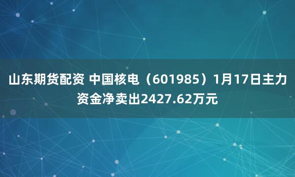 山东期货配资 中国核电（601985）1月17日主力资金净卖出2427.62万元