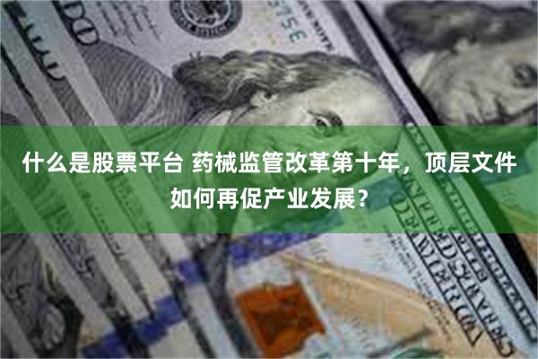 什么是股票平台 药械监管改革第十年，顶层文件如何再促产业发展？