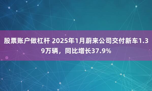 股票账户做杠杆 2025年1月蔚来公司交付新车1.39万辆，同比增长37.9%