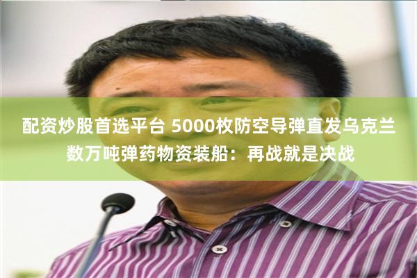 配资炒股首选平台 5000枚防空导弹直发乌克兰 数万吨弹药物资装船：再战就是决战