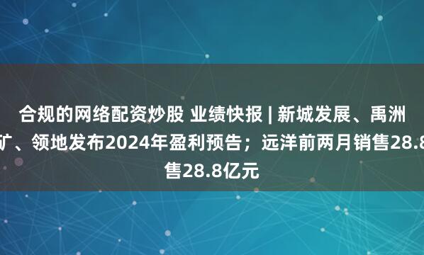 合规的网络配资炒股 业绩快报 | 新城发展、禹洲、五矿、领地发布2024年盈利预告；远洋前两月销售28.8亿元