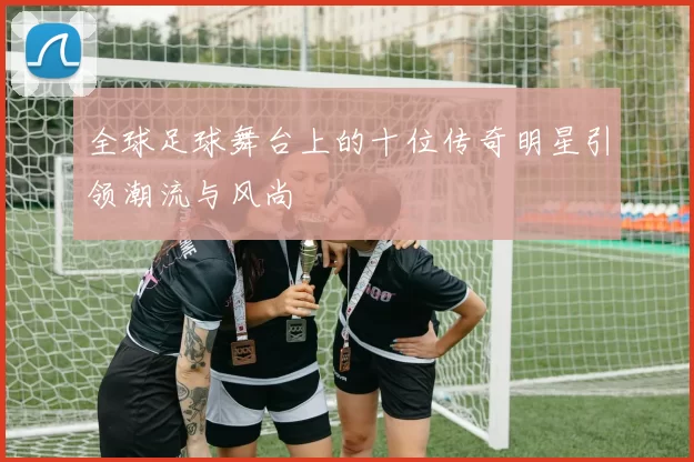 全球足球舞台上的十位传奇明星引领潮流与风尚