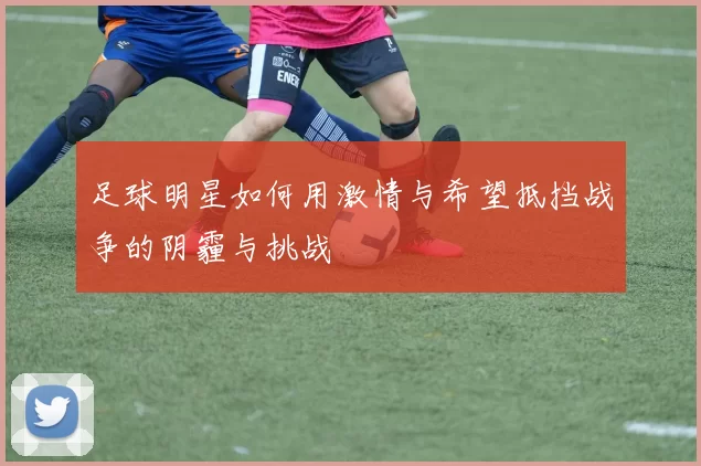 足球明星如何用激情与希望抵挡战争的阴霾与挑战