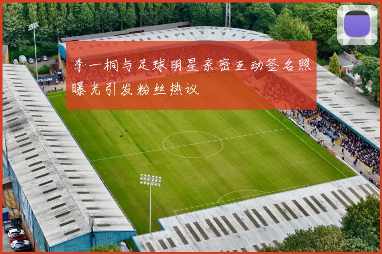 李一桐与足球明星亲密互动签名照曝光引发粉丝热议