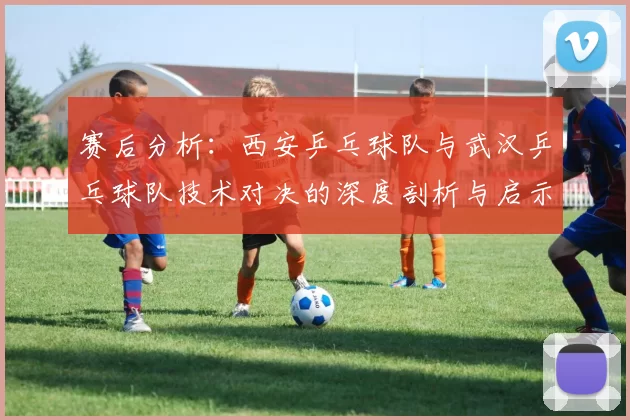 赛后分析：西安乒乓球队与武汉乒乓球队技术对决的深度剖析与启示