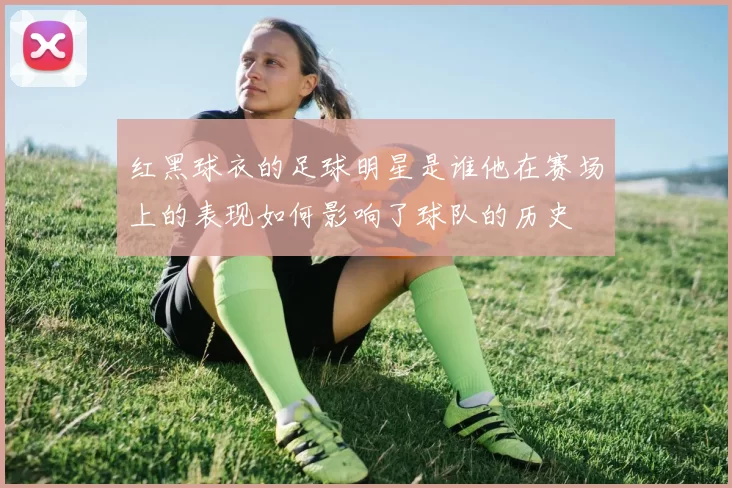 红黑球衣的足球明星是谁他在赛场上的表现如何影响了球队的历史