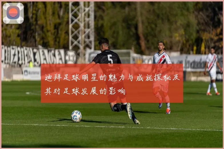 迪拜足球明星的魅力与成就探秘及其对足球发展的影响
