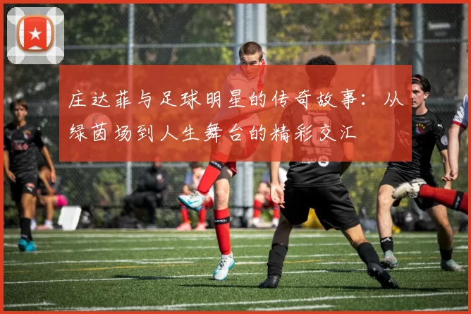 庄达菲与足球明星的传奇故事：从绿茵场到人生舞台的精彩交汇
