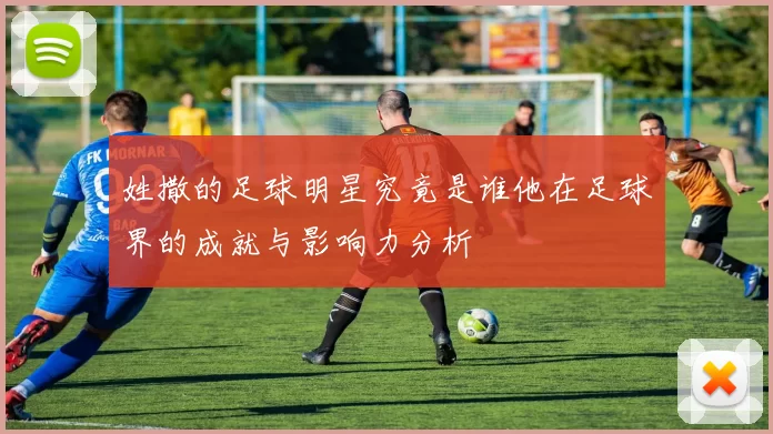 姓撒的足球明星究竟是谁他在足球界的成就与影响力分析