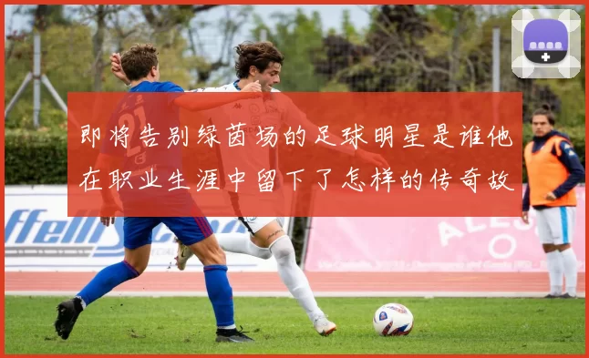 即将告别绿茵场的足球明星是谁他在职业生涯中留下了怎样的传奇故事