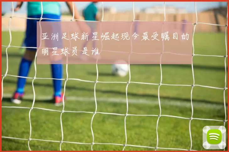 亚洲足球新星崛起现今最受瞩目的明星球员是谁